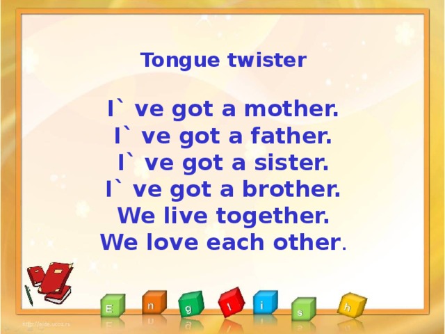 Tongue twister  I` ve got a mother. I` ve got a father. I` ve got a sister. I` ve got a brother. We live together. We love each other .