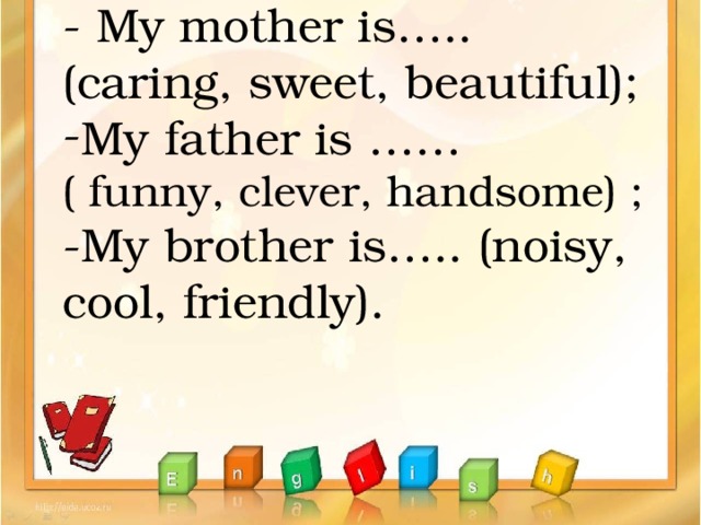 - My mother is….. (caring, sweet, beautiful); My father is …… ( funny, clever, handsome) ; -My brother is….. (noisy, cool, friendly).