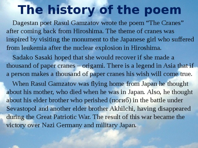 The history of the poem Dagestan poet Rasul Gamzatov wrote the poem “The Cranes” after coming back from Hiroshima. The theme of cranes was inspired by visiting the monument to the Japanese girl who suffered from leukemia after the nuclear explosion in Hiroshima. Sadako Sasaki hoped that she would recover if she made a thousand of paper cranes – origami. There is a legend in Asia that if a person makes a thousand of paper cranes his wish will come true. When Rasul Gamzatov was flying home from Japan he thought about his mother, who died when he was in Japan. Also, he thought about his elder brother who perished (погиб) in the battle under Sevastopol and another elder brother Akhilchi, having disappeared during the Great Patriotic War. The result of this war became the victory over Nazi Germany and military Japan.