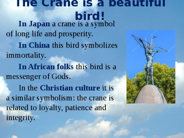 The Crane is a beautiful bird! In Japan a crane is a symbol of long life and prosperity. In China this bird symbolizes immortality. In African folks this bird is a messenger of Gods. In the Christian culture it is a similar symbolism: the crane is related to loyalty, patience and integrity.