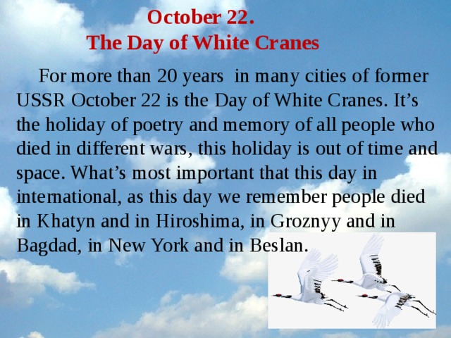 October 22.  The Day of White Cranes For more than 20 years in many cities of former USSR October 22 is the Day of White Cranes. It’s the holiday of poetry and memory of all people who died in different wars, this holiday is out of time and space. What’s most important that this day in international, as this day we remember people died in Khatyn and in Hiroshima, in Groznyy and in Bagdad, in New York and in Beslan.