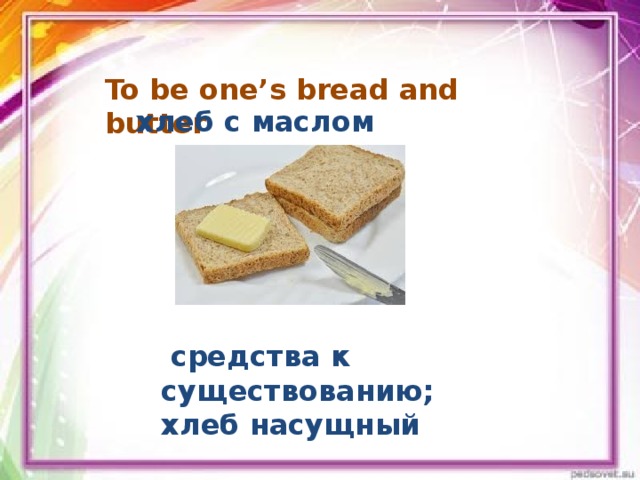 To be one’s bread and butter    хлеб с маслом  средства к существованию; хлеб насущный