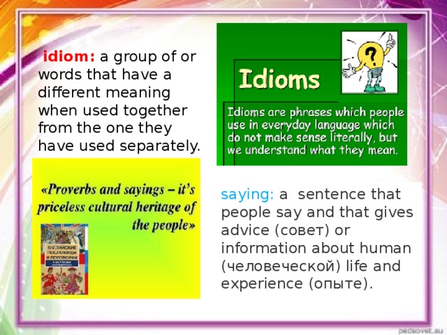   idiom: a group of or words that have a different meaning when used together from the one they have used separately. saying:  a sentence that people say and that gives advice (совет) or information about human (человеческой) life and experience (опыте).