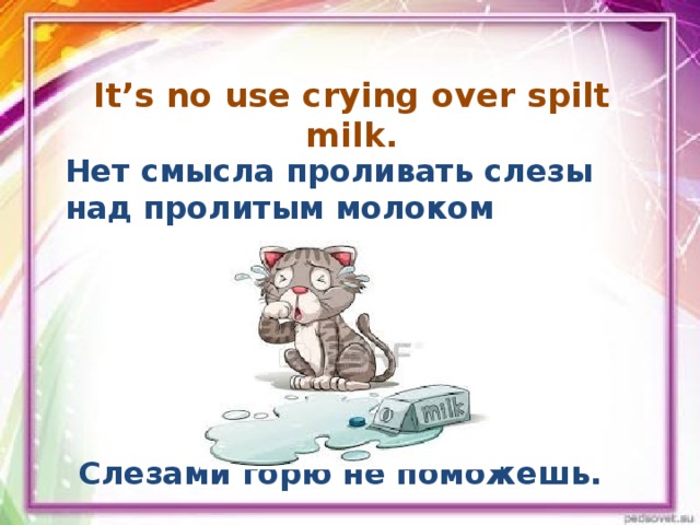 It’s no use crying over spilt milk. Нет смысла проливать слезы над пролитым молоком Слезами горю не поможешь.