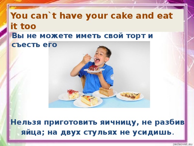 You can`t have your cake and eat it too Вы не можете иметь свой торт и съесть его Нельзя приготовить яичницу, не разбив яйца; на двух стульях не усидишь .