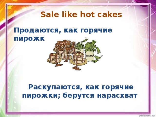 Sale like hot cakes   Продаются, как горячие пирожки Раскупаются, как горячие пирожки; берутся нарасхват