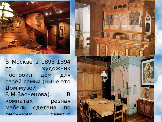 В Москве в 1893-1894 гг. художник построил дом для своей семьи (ныне это Дом-музей В.М.Васнецова). В комнатах резная мебель сделана по рисункам самого В.М.Васнецова