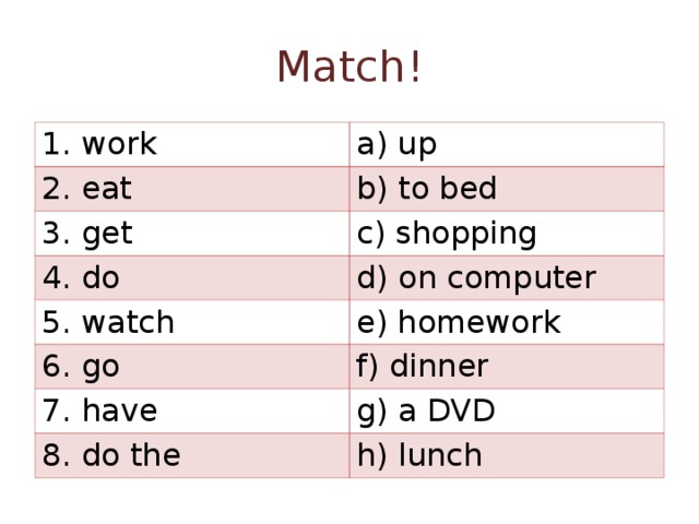 Match ! 1. work a) up 2. eat b) to bed 3. get c) shopping 4. do d) on computer 5. watch e) homework 6. go f) dinner 7. have g) a DVD 8. do the h) lunch