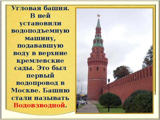 Угловая башня. В ней установили водоподъемную машину, подававшую воду в верхние кремлевские сады. Это был первый водопровод в Москве. Башню стали называть Водовзводной .