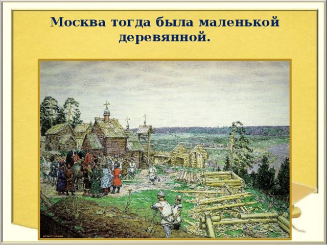 Москва тогда была маленькой деревянной.