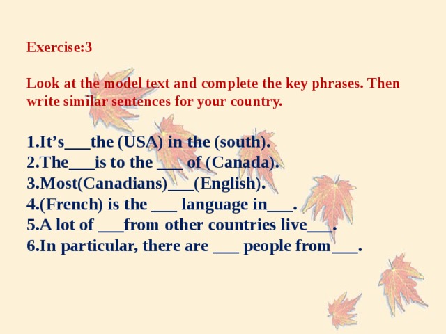 Exercise:3   Look at the model text and complete the key phrases. Then write similar sentences for your country.   1.It’s___the (USA) in the (south).  2.The___is to the ___ of (Canada).  3.Most(Canadians)___(English).  4.(French) is the ___ language in___.  5.A lot of ___from other countries live___.  6.In particular, there are ___ people from___.