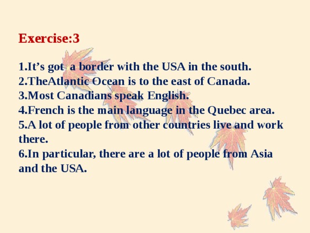Exercise:3   1.It’s got a border with the USA in the south.  2.TheAtlantic Ocean is to the east of Canada.  3.Most Canadians speak English.  4.French is the main language in the Quebec area.  5.A lot of people from other countries live and work there.  6.In particular, there are a lot of people from Asia and the USA.