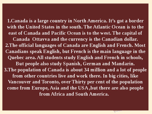 1.Canada is a large country in North America. It’s got a border with the United States in the south. The Atlantic Ocean is to the east of Canada and Pacific Ocean is to the west. The capital of Canada Ottavva and the currency is the Canadian dollar.  2.The official languages of Canada are English and French. Most Canadians speak English, but French is the main language in the Quebec area. All students study English and French in schools, But people also study Spanish, German and Mandarin.  3.The population of Canada is about 34 million and a lot of people from other countries live and work there. In big cities, like Vancouver and Toronto, over Thirty per cent of the population come from Europe, Asia and the USA ,but there are also people from Africa and South America.