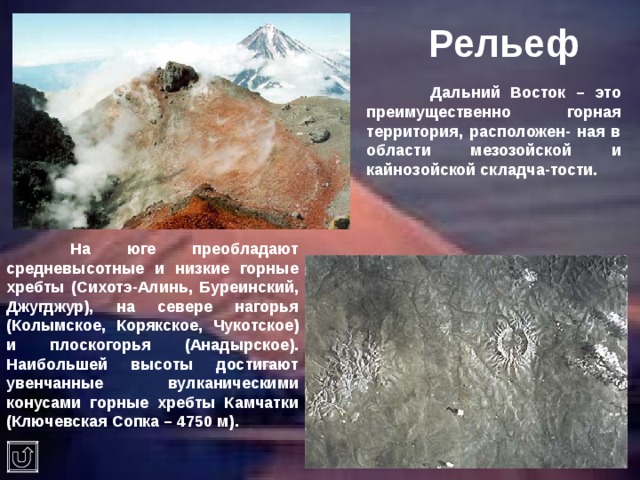 Рельеф  Дальний Восток – это преимущественно горная территория, расположен- ная в области мезозойской и кайнозойской складча-тости.  На юге преобладают средневысотные и низкие горные хребты (Сихотэ-Алинь, Буреинский, Джугджур), на севере нагорья (Колымское, Корякское, Чукотское) и плоскогорья (Анадырское). Наибольшей высоты достигают увенчанные вулканическими конусами горные хребты Камчатки (Ключевская Сопка – 4750 м).