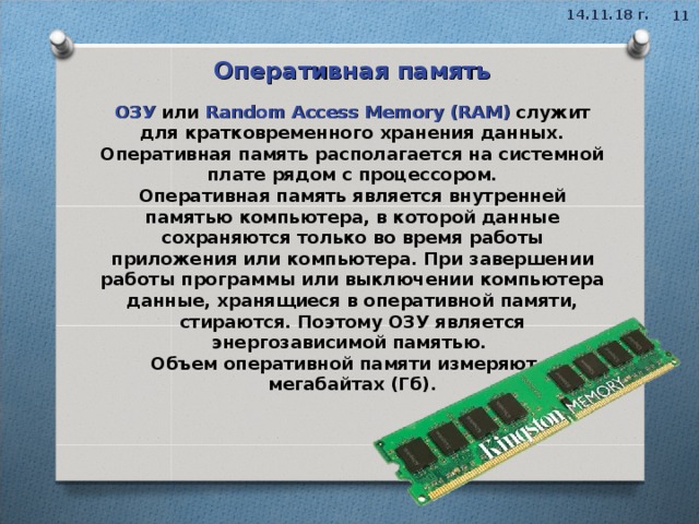 14.11.18 г.  Оперативная память ОЗУ  или Random Access Memory (RAM)   служит для кратковременного хранения данных. Оперативная память располагается на системной плате рядом с процессором. Оперативная память является внутренней памятью компьютера, в которой данные сохраняются только во время работы приложения или компьютера. При завершении работы программы или выключении компьютера данные, хранящиеся в оперативной памяти, стираются. Поэтому ОЗУ является энергозависимой памятью.   Объем оперативной памяти измеряют в мегабайтах (Гб).