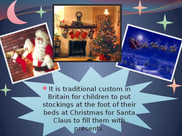 It is traditional custom in Britain for children to put stockings at the foot of their beds at Christmas for Santa Claus to fill them with presents .