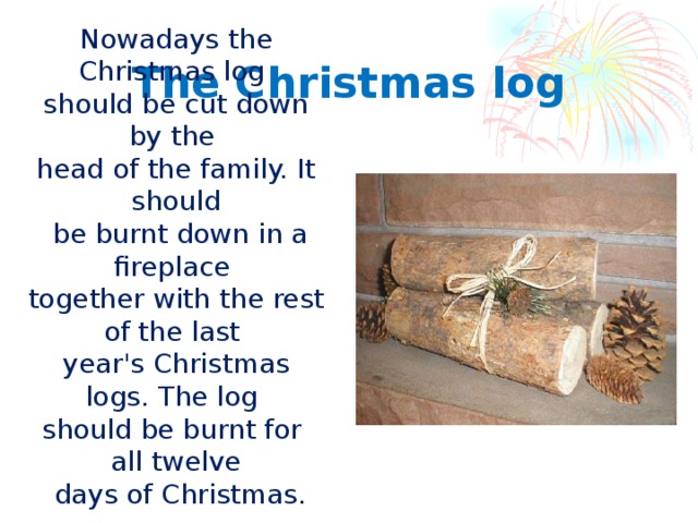 Nowadays the Christmas log should be cut down by the head of the family. It should  be burnt down in a fireplace together with the rest of the last year's Christmas logs. The log should be burnt for all twelve  days of Christmas. The Christmas log