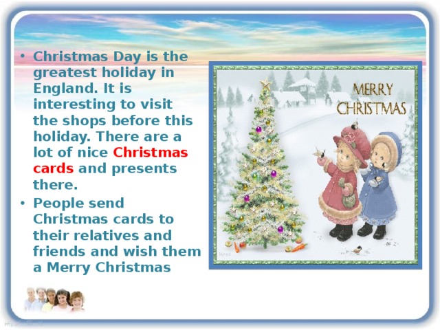 Christmas Day is the greatest holiday in England. It is interesting to visit the shops before this holiday. There are a lot of nice Christmas cards and presents there. People send Christmas cards to their relatives and friends and wish them a Merry Christmas