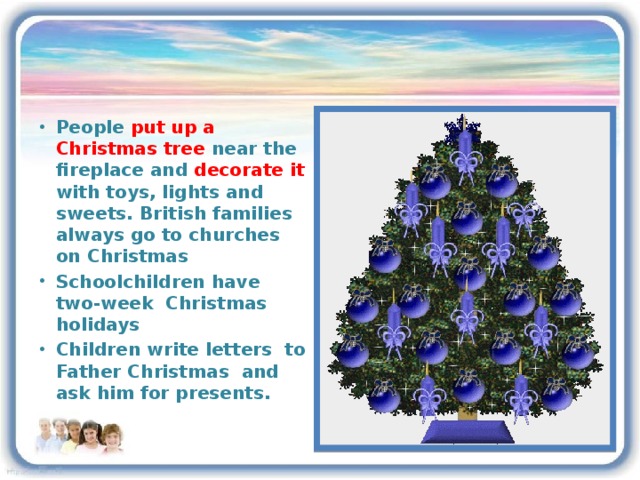 People put up a Christmas tree near the fireplace and decorate it with toys, lights and sweets. British families always go to churches on Christmas Schoolchildren have two-week Christmas holidays Children write letters to Father Christmas and ask him for presents.