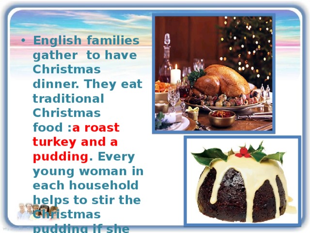 English families gather to have Christmas dinner. They eat traditional Christmas food : a roast turkey and a pudding . Every young woman in each household helps to stir the Christmas pudding if she wishes to be married that year.