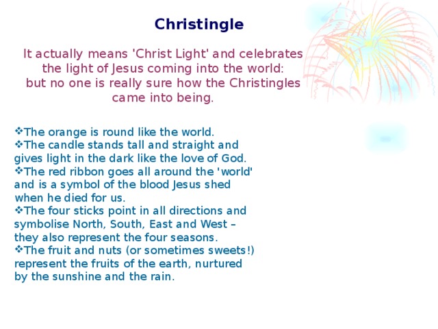 Christingle  It actually means 'Christ Light' and celebrates the light of Jesus coming into the world: but no one is really sure how the Christingles came into being. The orange is round like the world. The candle stands tall and straight and gives light in the dark like the love of God. The red ribbon goes all around the 'world' and is a symbol of the blood Jesus shed when he died for us. The four sticks point in all directions and symbolise North, South, East and West – they also represent the four seasons. The fruit and nuts (or sometimes sweets!) represent the fruits of the earth, nurtured by the sunshine and the rain.
