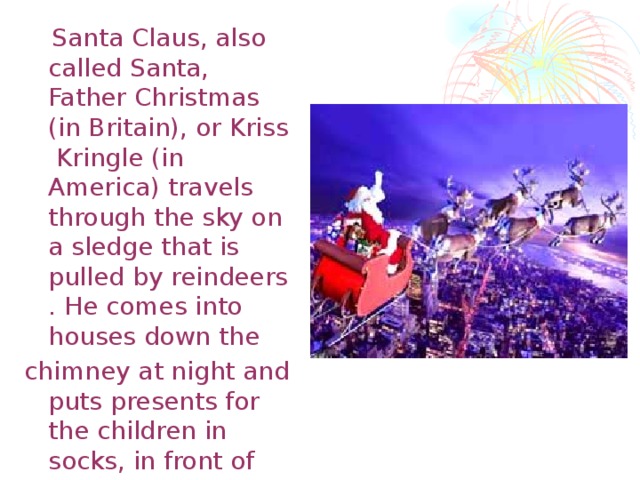 Santa Claus, also called Santa, Father Christmas (in Britain), or Kriss Kringle (in America) travels through the sky on a sledge that is pulled by reindeers . He comes into houses down the chimney at night and puts presents for the children in socks, in front of the Christmas tree, or near the fire place. 50