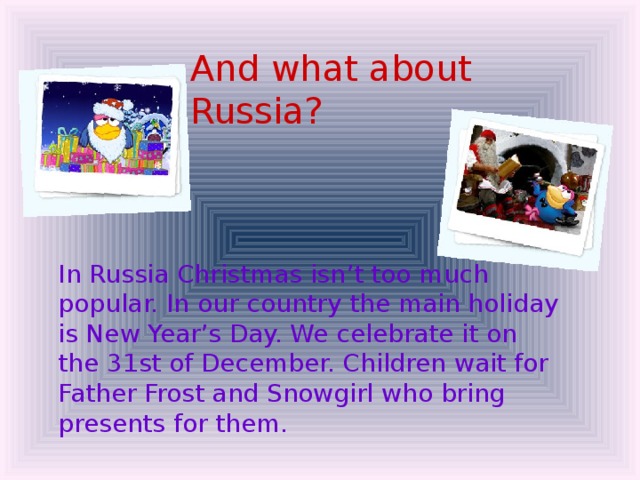 And what about Russia?  In Russia Christmas isn’t too much popular. In our country the main holiday is New Year’s Day. We celebrate it on the 31st of December. Children wait for Father Frost and Snowgirl who bring presents for them.