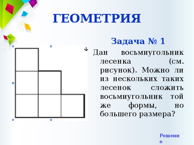 ГЕОМЕТРИЯ Задача № 1 Дан восьмиугольник лесенка (см. рисунок). Можно ли из нескольких таких лесенок сложить восьмиугольник той же формы, но большего размера? Решение