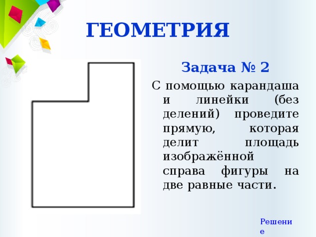 ГЕОМЕТРИЯ Задача № 2 С помощью карандаша и линейки (без делений) проведите прямую, которая делит площадь изображённой справа фигуры на две равные части. Решение