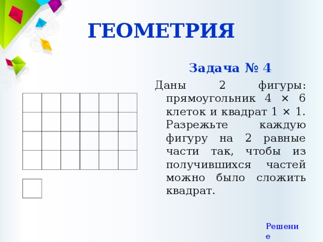ГЕОМЕТРИЯ Задача № 4 Даны 2 фигуры: прямоугольник 4 × 6 клеток и квадрат 1 × 1. Разрежьте каждую фигуру на 2 равные части так, чтобы из получившихся частей можно было сложить квадрат. Решение