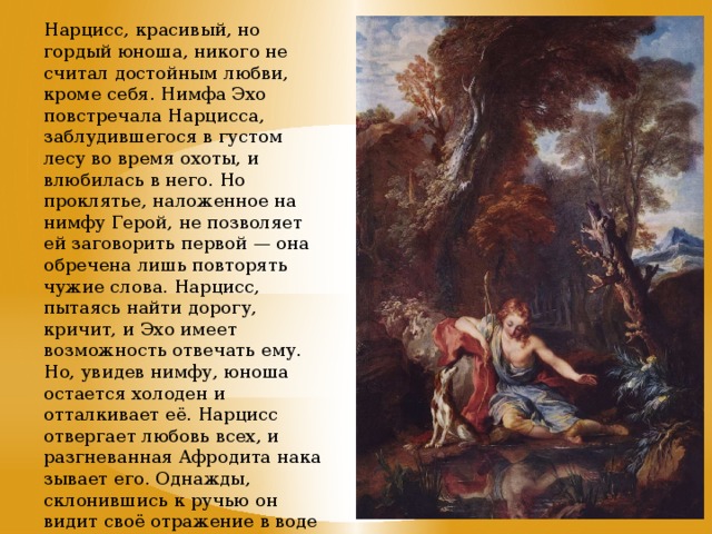 Нарцисс, красивый, но гордый юноша, никого не считал достойным любви, кроме себя. Нимфа Эхо повстречала Нарцисса, заблудившегося в густом лесу во время охоты, и влюбилась в него. Но проклятье, наложенное на нимфу Герой, не позволяет ей заговорить первой — она обречена лишь повторять чужие слова. Нарцисс, пытаясь найти дорогу, кричит, и Эхо имеет возможность отвечать ему. Но, увидев нимфу, юноша остается холоден и отталкивает её. Нарцисс отвергает любовь всех, и разгневанная Афродита наказывает его. Однажды, склонившись к ручью он видит своё отражение в воде и влюбляется в него. Не в силах уйти, он умирает и превращается в цветок. Нарцисс. Francois Lemoyne, 1728 г.