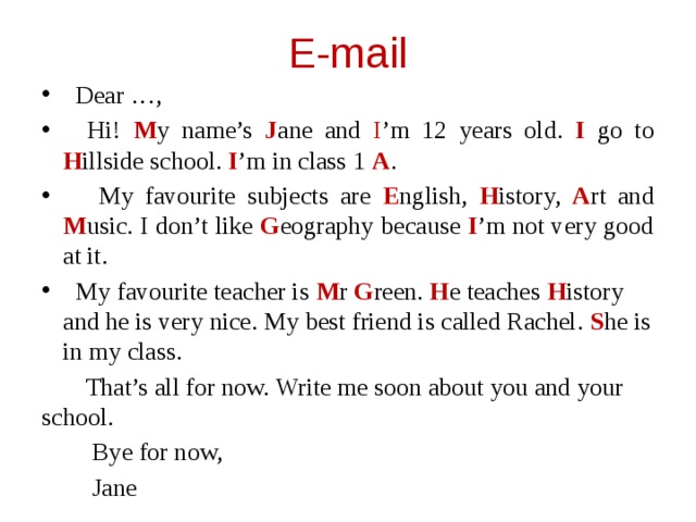 E-mail  Dear …,  Hi! M y name’s J ane and I ’m 12 years old. I go to H illside school. I ’m in class 1 A .  My favourite subjects are E nglish, H istory, A rt and M usic. I don’t like G eography because I ’m not very good at it.  My favourite teacher is M r G reen. H e teaches H istory and he is very nice. My best friend is called Rachel. S he is in my class.  That’s all for now. Write me soon about you and your school.  Bye for now,  Jane
