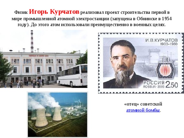 Физик Игорь Курчатов  реализовал проект строительства первой в мире промышленной атомной электростанции (запущена в Обнинске в 1954 году). До этого атом использовали преимущественно в военных целях. «отец» советской  атомной бомбы .