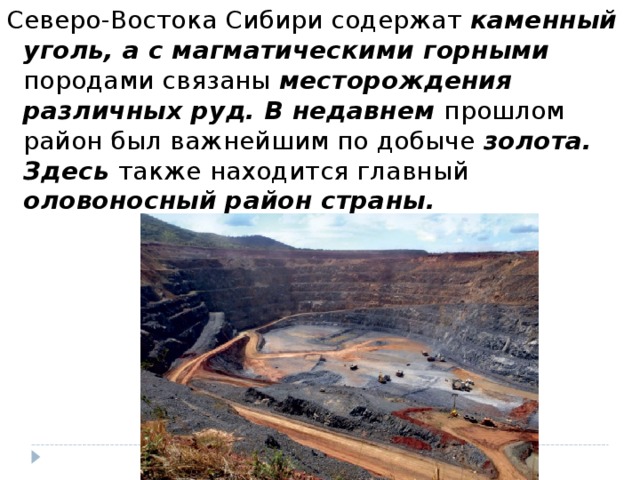 Северо-Востока Сибири содержат каменный уголь, а с магматическими горными породами связаны месторождения различных руд. В недавнем прошлом район был важнейшим по добыче золота. Здесь также находится главный оловоносный район страны.