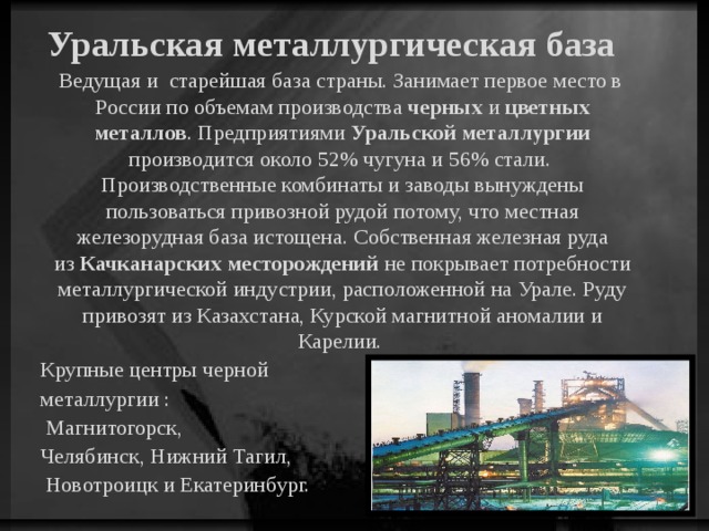 Уральская металлургическая база Ведущая и старейшая база страны. Занимает первое место в России по объемам производства черных и цветных металлов . Предприятиями Уральской металлургии производится около 52% чугуна и 56% стали. Производственные комбинаты и заводы вынуждены пользоваться привозной рудой потому, что местная железорудная база истощена. Собственная железная руда из Качканарских месторождений не покрывает потребности металлургической индустрии, расположенной на Урале. Руду привозят из Казахстана, Курской магнитной аномалии и Карелии. Крупные центры черной металлургии : Магнитогорск, Челябинск, Нижний Тагил, Новотроицк и Екатеринбург.