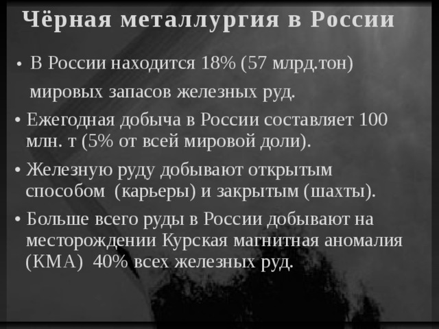 Чёрная металлургия в России • В России находится 18% (57 млрд.тон) мировых запасов железных руд. • Ежегодная добыча в России составляет 100 млн. т (5% от всей мировой доли). • Железную руду добывают открытым способом (карьеры) и закрытым (шахты). • Больше всего руды в России добывают на месторождении Курская магнитная аномалия (КМА) 40% всех железных руд.