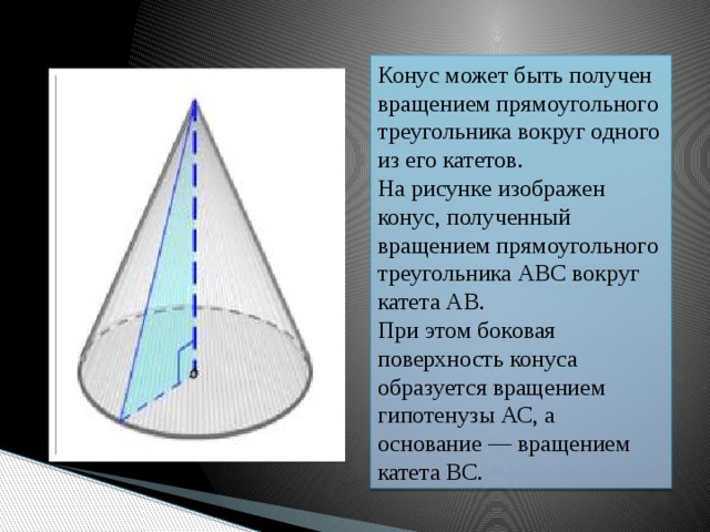 Конус может быть получен вращением прямоугольного треугольника вокруг одного из его катетов. На рисунке изображен конус, полученный вращением прямоугольного треугольника АВС вокруг катета АВ. При этом боковая поверхность конуса образуется вращением гипотенузы АС, а основание — вращением катета ВС.