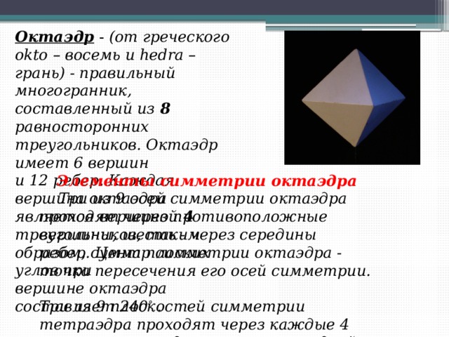 Октаэдр  -  (от греческого okto – восемь и hedra – грань) - правильный многогранник, составленный из  8 равносторонних треугольников. Октаэдр имеет 6 вершин и 12 ребер. Каждая вершина октаэдра является вершиной 4 треугольников, таким образом, сумма плоских углов при вершине октаэдра составляет 240 °  . Элементы симметрии октаэдра      Три из 9 осей симметрии октаэдра проходят через противоположные вершины, шесть - через середины ребер. Центр симметрии октаэдра - точка пересечения его осей симметрии.  Три из 9 плоскостей симметрии тетраэдра проходят через каждые 4   вершины октаэдра,  лежащие в одной плоскости.    Шесть  плоскостей симметрии проходят через две вершины, не принадлежащие одной грани, и середины противоположных ребер.