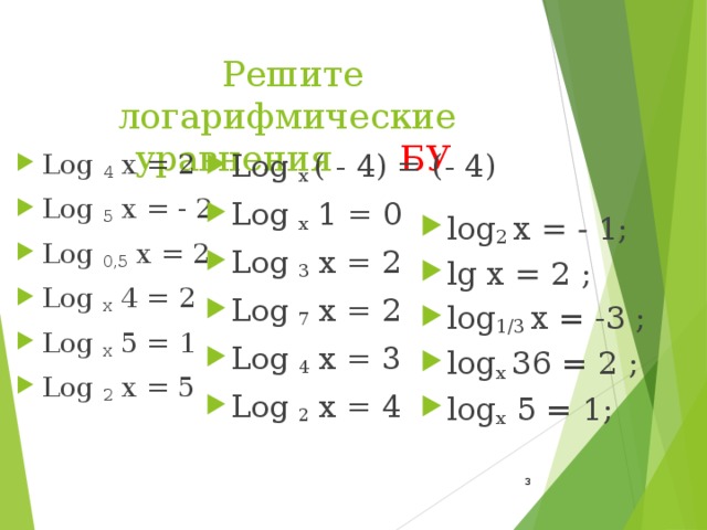 Решите логарифмические уравнения БУ Log  4  x = 2 Log  5  x = - 2 Log  0,5  x = 2 Log  x  4 = 2 Log  x  5 = 1 Log  2  x = 5 Log  x  ( - 4) = (- 4) Log  x  1 = 0 Log  3  x = 2 Log  7  x = 2 Log  4  x = 3 Log  2  x = 4     log 2 x = - 1; lg x = 2 ; log 1/3 x  = -3 ; log x 36 = 2 ; log x 5 = 1;