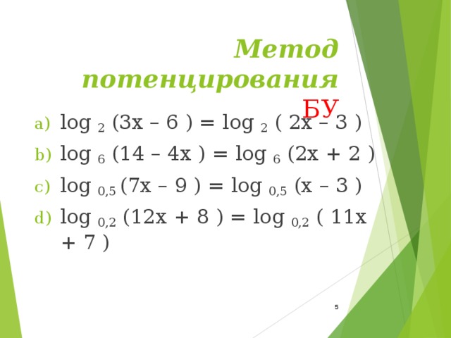 Метод потенцирования  БУ log  2  (3x – 6 ) = log  2  ( 2x – 3 ) log  6  (14 – 4x ) = log  6  (2x + 2 ) log  0,5  (7x – 9 ) = log  0,5  (x – 3 ) log  0,2  (12x + 8 ) = log  0,2  ( 11x + 7 )