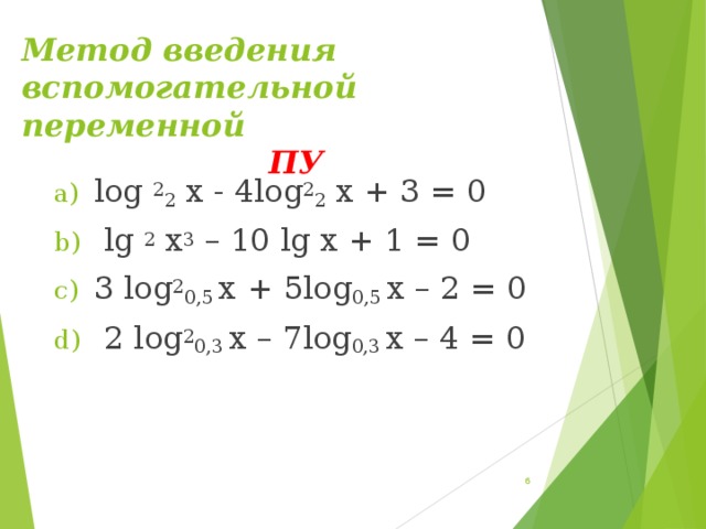 Метод введения вспомогательной переменной                 ПУ   log  2 2  x - 4log 2 2  x + 3 = 0  lg  2  x 3  – 10 lg x + 1 = 0 3 log 2 0,5  x + 5log 0,5  x – 2 = 0  2 log 2 0,3  x – 7log 0,3  x – 4 = 0