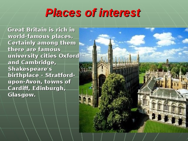 Places of interest    Great Britain is rich in world-famous places. Certainly among them there are famous university cities Oxford and Cambridge, Shakespeare's birthplace - Stratford-upon-Avon, towns of Cardiff, Edinburgh, Glasgow .