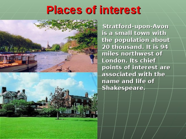 Places of interest    Stratford-upon-Avon is a small town with the population about 20 thousand. It is 94 miles northwest of London. Its chief points of interest are associated with the name and life of Shakespeare.