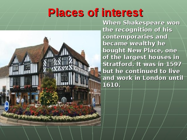 Places of interest   When Shakespeare won the recognition of his contemporaries and became wealthy he bought New Place, one of the largest houses in Stratford. It was in 1597 but he continued to live and work in London until 1610.