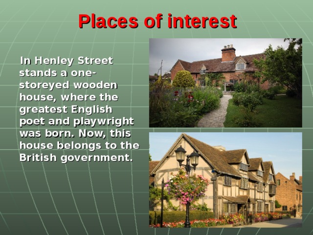 Places of interest    In Henley Street stands a one-storeyed wooden house, where the greatest English poet and playwright was born. Now, this house belongs to the British government.