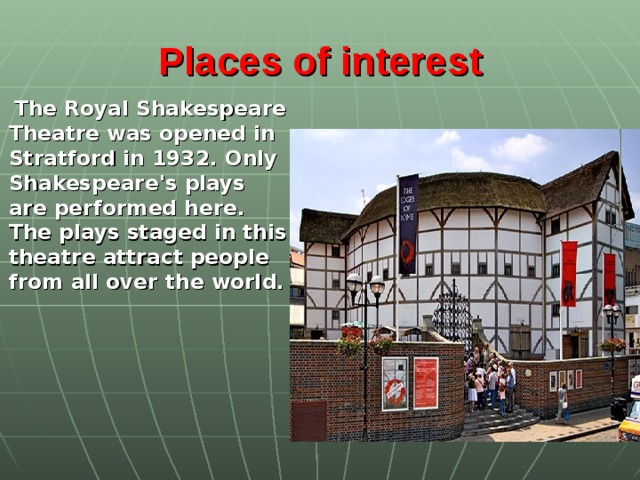 Places of interest      The Royal Shakespeare Theatre was opened in Stratford in 1932. Only Shakespeare's plays are performed here. The plays staged in this theatre attract people from all over the world.