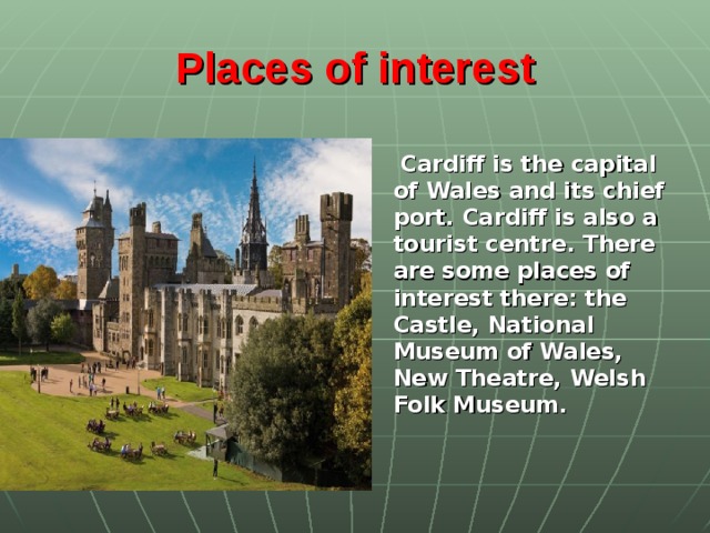 Places of interest   Cardiff is the capital of Wales and its chief port. Cardiff is also a tourist centre. There are some places of interest there: the Castle, National Museum of Wales, New Theatre, Welsh Folk Museum.