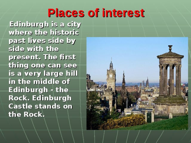 Places of interest   Edinburgh is a city where the historic past lives side by side with the present. The first thing one can see is a very large hill in the middle of Edinburgh - the Rock. Edinburgh Castle stands on the Rock.