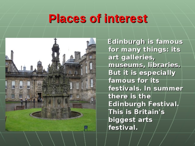 Places of interest   Edinburgh is famous for many things: its art galleries, museums, libraries. But it is especially famous for its festivals. In summer there is the Edinburgh Festival. This is Britain's biggest arts festival.
