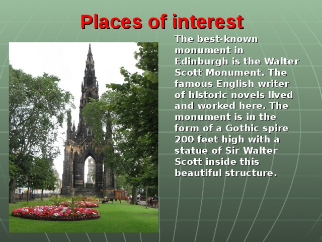 Places of interest   The best-known monument in Edinburgh is the Walter Scott Monument. The famous English writer of historic novels lived and worked here. The monument is in the form of a Gothic spire 200 feet high with a statue of Sir Walter Scott inside this beautiful structure.